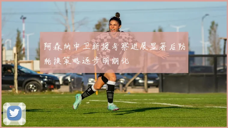 阿森纳中卫新援考察进展显著后防轮换策略逐步明朗化