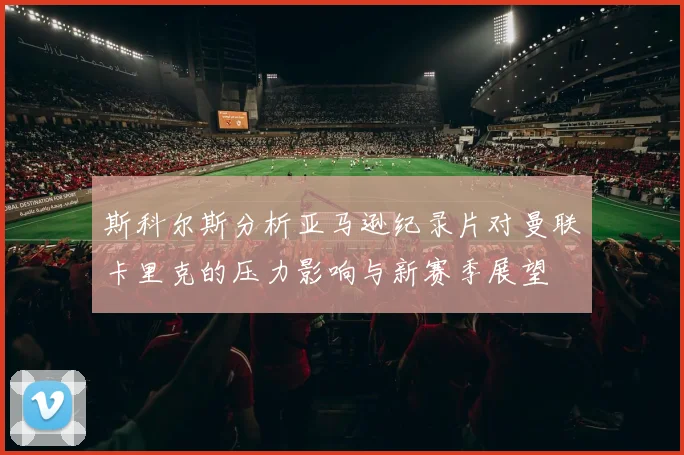 斯科尔斯分析亚马逊纪录片对曼联卡里克的压力影响与新赛季展望
