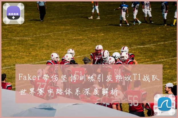 Faker带伤坚持训练引发热议T1战队世界赛中路体系深度解析